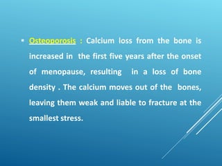  Osteoporosis : Calcium loss from the bone is
increased in the first five years after the onset
of menopause, resulting in a loss of bone
density . The calcium moves out of the bones,
leaving them weak and liable to fracture at the
smallest stress.
 