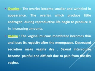 • Ovaries : The ovaries become smaller and wrinkled in
appearance. The ovaries which produce little
androgen during reproductive life begin to produce it
in increasing amounts.
• Vagina : The vaginal mucous membrane becomes thin
and loses its rugosity after the menopause. Decreased
secretion make vagina dry . Sexual intercourse
become painful and difficult due to pain from the dry
vagina.
 