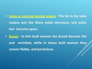  Vulva or external genital organs : The fat in the labia
majora and the Mons pubis decreases and pubic
hair become spare.
 Breast : In thin built women the breast become flat
and wrinkled, while in heavy built women they
remain flabby and pendulous.
 
