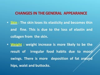 CHANGES IN THEGENERAL APPEARANCE
 Skin : The skin loses its elasticity and becomes thin
and fine. This is due to the loss of elastin and
collagen from the skin.
 Weight : weight increase is more likely to be the
result of irregular food habits due to mood
swings. There is more deposition of fat around
hips, waist and buttocks.
 