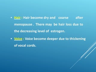  Hair : Hair become dry and coarse after
menopause . There may be hair loss due to
the decreasing level of estrogen.
 Voice : Voice become deeper due to thickening
of vocal cords.
 