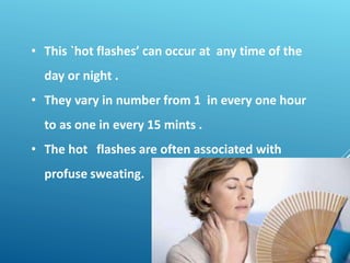 • This `hot flashes’ can occur at any time of the
day or night .
• They vary in number from 1 in every one hour
to as one in every 15 mints .
• The hot flashes are often associated with
profuse sweating.
 