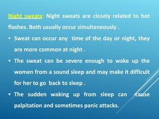 Night sweats: Night sweats are closely related to hot
flashes. Both usually occur simultaneously .
 Sweat can occur any time of the day or night, they
are more common at night .
 The sweat can be severe enough to wake up the
women from a sound sleep and may make it difficult
for her to go back to sleep .
 The sudden waking up from sleep can cause
palpitation and sometimes panic attacks.
 