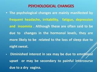 PSYCHOLOGICAL CHANGES
 The psychological changes are mainly manifested by
frequent headache, irritability, fatigue, depression
and insomnia . Although these are often said to be
due to changes in the hormonal levels, they are
more likely to be related to the loss of sleep due to
night sweat.
 Diminished interest in sex may be due to emotional
upset or may be secondary to painful intercourse
due to a dry vagina.
 