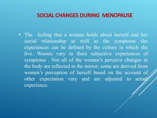 SOCIAL CHANGES DURING MENOPAUSE
 The feeling that a women holds about herself and her
social relationship as well as the symptoms she
experiences can be defined by the culture in which she
live. Women vary in there subjective experiences of
symptoms . Not all of the women’s perceive changes in
the body are reflected in the mirror; some are derived from
women’s perception of herself based on the account of
other expectation vary and are adjusted to actual
experience.
 