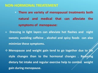 NON-HORMONALTREATEMENT
 There are variety of menopausal treatments both
natural and medical that can alleviate the
symptoms of menopause:
 Dressing in light layers can alleviate hot flashes and night
sweats; avoiding caffeine , alcohol and spicy foods can also
minimize these symptoms.
 Menopause and weight gain tend to go together due to life
style changes than to the hormonal changes . Reducing
dietary fat intake and regular exercise help to combat weight
gain during menopause.
 