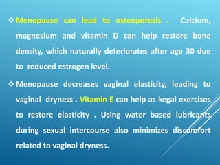 Menopause can lead to osteoporosis . Calcium,
magnesium and vitamin D can help restore bone
density, which naturally deteriorates after age 30 due
to reduced estrogen level.
Menopause decreases vaginal elasticity, leading to
vaginal dryness . Vitamin E can help as kegal exercises
to restore elasticity . Using water based lubricants
during sexual intercourse also minimizes discomfort
related to vaginal dryness.
 