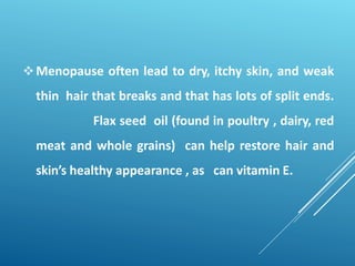 Menopause often lead to dry, itchy skin, and weak
thin hair that breaks and that has lots of split ends.
Flax seed oil (found in poultry , dairy, red
meat and whole grains) can help restore hair and
skin’s healthy appearance , as can vitamin E.
 