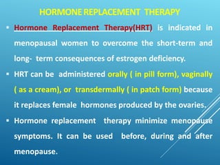 HORMONEREPLACEMENT THERAPY
 Hormone Replacement Therapy(HRT) is indicated in
menopausal women to overcome the short-term and
long- term consequences of estrogen deficiency.
 HRT can be administered orally ( in pill form), vaginally
( as a cream), or transdermally ( in patch form) because
it replaces female hormones produced by the ovaries.
 Hormone replacement therapy minimize menopause
symptoms. It can be used before, during and after
menopause.
 