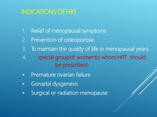 INDICATIONS OFHRT
1. Relief of menopausal symptoms
2. Prevention of osteoporosis
3. To maintain the quality of life in menopausal years.
4. special groupof womento whom HRT should
be prescribed-
 Premature ovarian failure
 Gonadal dysgenesis
 Surgical or radiation menopause
 