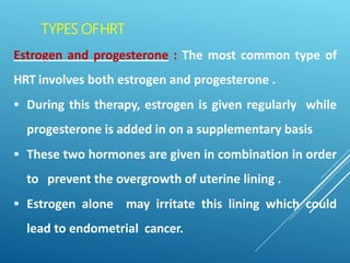 TYPES OFHRT
Estrogen and progesterone : The most common type of
HRT involves both estrogen and progesterone .
 During this therapy, estrogen is given regularly while
progesterone is added in on a supplementary basis
 These two hormones are given in combination in order
to prevent the overgrowth of uterine lining .
 Estrogen alone may irritate this lining which could
lead to endometrial cancer.
 