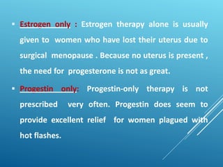  Estrogen only : Estrogen therapy alone is usually
given to women who have lost their uterus due to
surgical menopause . Because no uterus is present ,
the need for progesterone is not as great.
 Progestin only: Progestin-only therapy is not
prescribed very often. Progestin does seem to
provide excellent relief for women plagued with
hot flashes.
 