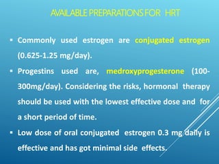 AVAILABLEPREPARATIONSFOR HRT
 Commonly used estrogen are conjugated estrogen
(0.625-1.25 mg/day).
 Progestins used are, medroxyprogesterone (100-
300mg/day). Considering the risks, hormonal therapy
should be used with the lowest effective dose and for
a short period of time.
 Low dose of oral conjugated estrogen 0.3 mg daily is
effective and has got minimal side effects.
 