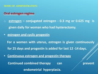 MODE OF ADMINISTRATION:
Oral estrogen regime
o estrogen – conjugated estrogen - 0.3 mg or 0.625 mg is
given daily for woman who had hysterectomy.
 estrogen and cyclic progestin
For a women with uterus, estrogen is given continuously
for 25 days and progestin is added for last 12 -14 days.
 Continuous estrogen and progestin therapy
Continued combined therapy can prevent
endometrial hyperplasia.
 