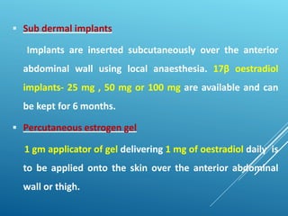  Sub dermal implants
Implants are inserted subcutaneously over the anterior
abdominal wall using local anaesthesia. 17β oestradiol
implants- 25 mg , 50 mg or 100 mg are available and can
be kept for 6 months.
 Percutaneous estrogen gel
1 gm applicator of gel delivering 1 mg of oestradiol daily is
to be applied onto the skin over the anterior abdominal
wall or thigh.
 