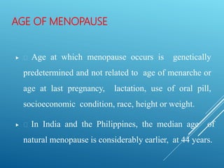 AGE OF MENOPAUSE
 Age at which menopause occurs is genetically
predetermined and not related to age of menarche or
age at last pregnancy, lactation, use of oral pill,
socioeconomic condition, race, height or weight.
 In India and the Philippines, the median age of
natural menopause is considerably earlier, at 44 years.
 