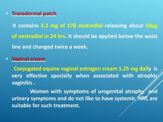  Transdermal patch
It contains 3.2 mg of 17β oestradiol releasing about 50µg
of oestradiol in 24 hrs. It should be applied below the waist
line and changed twice a week.
 Vaginal cream
Conjugated equine vaginal estrogen cream 1.25 mg daily is
very effective specially when associated with atrophic
vaginitis .
Women with symptoms of urogenital atrophy and
urinary symptoms and do not like to have systemic HRT, are
suitable for such treatment.
 