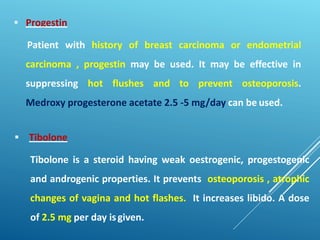  Progestin
Patient with history of breast carcinoma or endometrial
carcinoma , progestin may be used. It may be effective in
suppressing hot flushes and to prevent osteoporosis.
Medroxy progesterone acetate 2.5 -5 mg/day can be used.
 Tibolone
Tibolone is a steroid having weak oestrogenic, progestogenic
and androgenic properties. It prevents osteoporosis , atrophic
changes of vagina and hot flashes. It increases libido. A dose
of 2.5 mg per day isgiven.
 