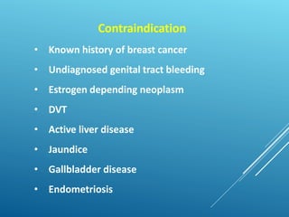 Contraindication
• Known history of breast cancer
• Undiagnosed genital tract bleeding
• Estrogen depending neoplasm
• DVT
• Active liver disease
• Jaundice
• Gallbladder disease
• Endometriosis
 