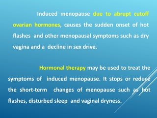 Hormonal therapy may be used to treat the
symptoms of induced menopause. It stops or reduce
the short-term changes of menopause such as hot
flashes, disturbed sleep and vaginal dryness.
Induced menopause due to abrupt cutoff
ovarian hormones, causes the sudden onset of hot
flashes and other menopausal symptoms such as dry
vagina and a decline in sex drive.
 