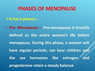 PHASES OF MENOPAUSE
It has 4 phases :-
• Pre- Menopause :- Pre-menopause is broadly
defined as the entire woman’s life before
menopause. During this phase, a woman will
have regular periods, can bear children and
the sex hormones like estrogen and
progesterone retain a steady balance.
 
