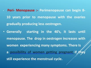 • Peri- Menopause :- Perimenopause can begin 8-
10 years prior to menopause with the ovaries
gradually producing less oestrogen.
• Generally starting in the 40’s, it lasts until
menopause. The drop in oestrogen increases with
women experiencing many symptoms. There Is
a possibility of women getting pregnant if they
still experience the menstrual cycle.
 