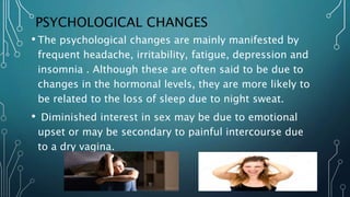 PSYCHOLOGICAL CHANGES
• The psychological changes are mainly manifested by
frequent headache, irritability, fatigue, depression and
insomnia . Although these are often said to be due to
changes in the hormonal levels, they are more likely to
be related to the loss of sleep due to night sweat.
• Diminished interest in sex may be due to emotional
upset or may be secondary to painful intercourse due
to a dry vagina.
 