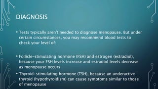 DIAGNOSIS
• Tests typically aren't needed to diagnose menopause. But under
certain circumstances, you may recommend blood tests to
check your level of:
• Follicle-stimulating hormone (FSH) and estrogen (estradiol),
because your FSH levels increase and estradiol levels decrease
as menopause occurs
• Thyroid-stimulating hormone (TSH), because an underactive
thyroid (hypothyroidism) can cause symptoms similar to those
of menopause
 