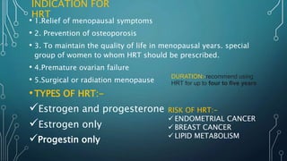 INDICATION FOR
HRT
• 1.Relief of menopausal symptoms
• 2. Prevention of osteoporosis
• 3. To maintain the quality of life in menopausal years. special
group of women to whom HRT should be prescribed.
• 4.Premature ovarian failure
• 5.Surgical or radiation menopause
•TYPES OF HRT:-
Estrogen and progesterone
Estrogen only
Progestin only
RISK OF HRT:-
 ENDOMETRIAL CANCER
 BREAST CANCER
 LIPID METABOLISM
DURATION:-recommend using
HRT for up to four to five years
 