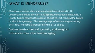 WHAT IS MENOPAUSE?
• Menopause occurs when a woman hasn’t menstruated in 12
consecutive months and can no longer become pregnant naturally. It
usually begins between the ages of 45 and 55, but can develop before
or after this age range. The average age of women experiencing
their final menstrual period (FMP) is 51.5 years,
• Several environmental, genetic, and surgical
influences may alter ovarian aging
 