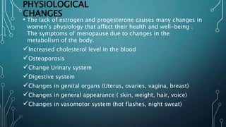 PHYSIOLOGICAL
CHANGES
• The lack of estrogen and progesterone causes many changes in
women’s physiology that affect their health and well-being .
The symptoms of menopause due to changes in the
metabolism of the body.
Increased cholesterol level in the blood
Osteoporosis
Change Urinary system
Digestive system
Changes in genital organs (Uterus, ovaries, vagina, breast)
Changes in general appearance ( skin, weight, hair, voice)
Changes in vasomotor system (hot flashes, night sweat)
 