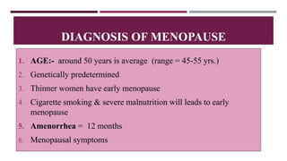 1. AGE:- around 50 years is average (range = 45-55 yrs.)
2. Genetically predetermined
3. Thinner women have early menopause
4. Cigarette smoking & severe malnutrition will leads to early
menopause
5. Amenorrhea = 12 months
6. Menopausal symptoms
DIAGNOSIS OF MENOPAUSE
 