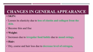 CHANGES IN GENERALAPPEARANCE
SKIN:
Looses its elasticity due to loss of elastin and collagen from the
skin.
Become thin and fine
Weight:
Increases due to irregular food habits due to mood swings.
Hair:
Dry, coarse and hair loss due to decrease level of estrogen.
 