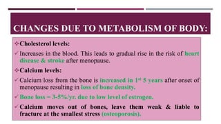 Cholesterol levels:
Increases in the blood. This leads to gradual rise in the risk of heart
disease & stroke after menopause.
Calcium levels:
Calcium loss from the bone is increased in 1st 5 years after onset of
menopause resulting in loss of bone density.
Bone loss = 3-5%/yr. due to low level of estrogen.
Calcium moves out of bones, leave them weak & liable to
fracture at the smallest stress (osteoporosis).
CHANGES DUE TO METABOLISM OF BODY:
 