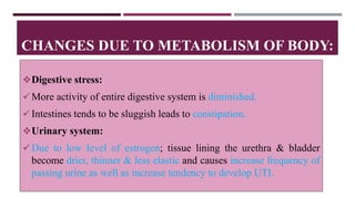 Digestive stress:
More activity of entire digestive system is diminished.
Intestines tends to be sluggish leads to constipation.
Urinary system:
Due to low level of estrogen; tissue lining the urethra & bladder
become drier, thinner & less elastic and causes increase frequency of
passing urine as well as increase tendency to develop UTI.
CHANGES DUE TO METABOLISM OF BODY:
 