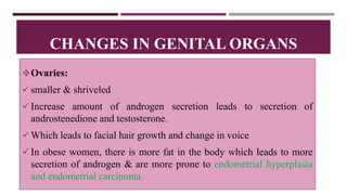 Ovaries:
smaller & shriveled
Increase amount of androgen secretion leads to secretion of
androstenedione and testosterone.
Which leads to facial hair growth and change in voice
In obese women, there is more fat in the body which leads to more
secretion of androgen & are more prone to endometrial hyperplasia
and endometrial carcinoma.
CHANGES IN GENITAL ORGANS
 