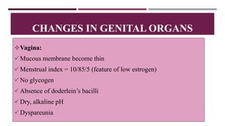 Vagina:
Mucous membrane become thin
Menstrual index = 10/85/5 (feature of low estrogen)
No glycogen
Absence of doderlein’s bacilli
Dry, alkaline pH
Dyspareunia
CHANGES IN GENITAL ORGANS
 