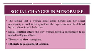  The feeling that a women holds about herself and her social
relationship as well as the symptoms she experiences can be defined
by the culture in which she live.
 Social location affects the way women perceive menopause & its
related biological effects.
 The way she view menopause.
 Ethnicity & geographical location.
SOCIAL CHANGES IN MENOPAUSE
 