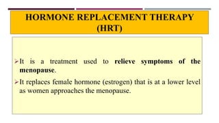 HORMONE REPLACEMENT THERAPY
(HRT)
It is a treatment used to relieve symptoms of the
menopause.
It replaces female hormone (estrogen) that is at a lower level
as women approaches the menopause.
 