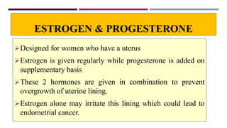 ESTROGEN & PROGESTERONE
Designed for women who have a uterus
Estrogen is given regularly while progesterone is added on
supplementary basis
These 2 hormones are given in combination to prevent
overgrowth of uterine lining.
Estrogen alone may irritate this lining which could lead to
endometrial cancer.
 