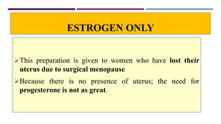 ESTROGEN ONLY
This preparation is given to women who have lost their
uterus due to surgical menopause
Because there is no presence of uterus; the need for
progesterone is not as great.
 