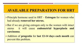 AVAILABLE PREPARATION FOR HRT
Principle hormone used in HRT – Estrogen for women who
had already removed her uterus.
But if we are giving estrogen only to the women with intact
uterus it will cause endometrial hyperplasia and
carcinoma.
Addition of progestin for last 12-14 days each month can
prevent this problem.
 