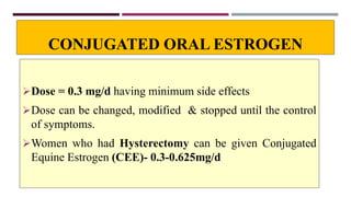 CONJUGATED ORAL ESTROGEN
Dose = 0.3 mg/d having minimum side effects
Dose can be changed, modified & stopped until the control
of symptoms.
Women who had Hysterectomy can be given Conjugated
Equine Estrogen (CEE)- 0.3-0.625mg/d
 