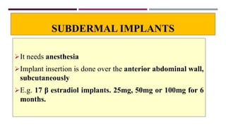 SUBDERMAL IMPLANTS
It needs anesthesia
Implant insertion is done over the anterior abdominal wall,
subcutaneously
E.g. 17 β estradiol implants. 25mg, 50mg or 100mg for 6
months.
 