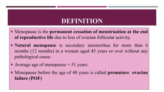  Menopause is the permanent cessation of menstruation at the end
of reproductive life due to loss of ovarian follicular activity.
 Natural menopause is secondary amenorrhea for more than 6
months (12 months) in a woman aged 45 years or over without any
pathological cause.
 Average age of menopause = 51 years.
 Menopause before the age of 40 years is called premature ovarian
failure (POF)
DEFINITION
 