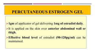 PERCUTANEOUS ESTROGEN GEL
1gm of applicator of gel delivering 1mg of estradiol daily.
It is applied on the skin over anterior abdominal wall or
thigh.
Effective blood level of estradiol (90-120pg/ml) can be
maintained.
 