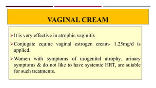 VAGINAL CREAM
It is very effective in atrophic vaginitis
Conjugate equine vaginal estrogen cream- 1.25mg/d is
applied.
Women with symptoms of urogenital atrophy, urinary
symptoms & do not like to have systemic HRT, are suiable
for such treatments.
 