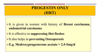 PROGESTIN ONLY
(HRT)
It is given in women with history of Breast carcinoma,
endometrial carcinoma
It is effective in suppressing Hot flushes
It also helps in preventing Osteoporosis
E.g. Medroxyprogesterone acetate = 2.5-5mg/d
 