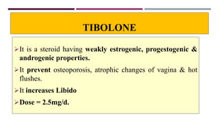 TIBOLONE
It is a steroid having weakly estrogenic, progestogenic &
androgenic properties.
It prevent osteoporosis, atrophic changes of vagina & hot
flushes.
It increases Libido
Dose = 2.5mg/d.
 