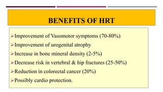 BENEFITS OF HRT
Improvement of Vasomotor symptoms (70-80%)
Improvement of urogenital atrophy
Increase in bone mineral density (2-5%)
Decrease risk in vertebral & hip fractures (25-50%)
Reduction in colorectal cancer (20%)
Possibly cardio protection.
 